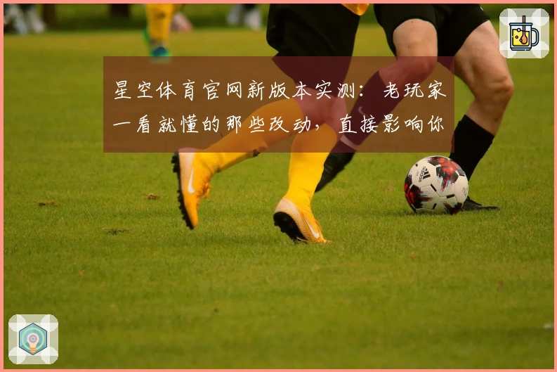 星空体育官网新版本实测：老玩家一看就懂的那些改动，直接影响你下棋水平
