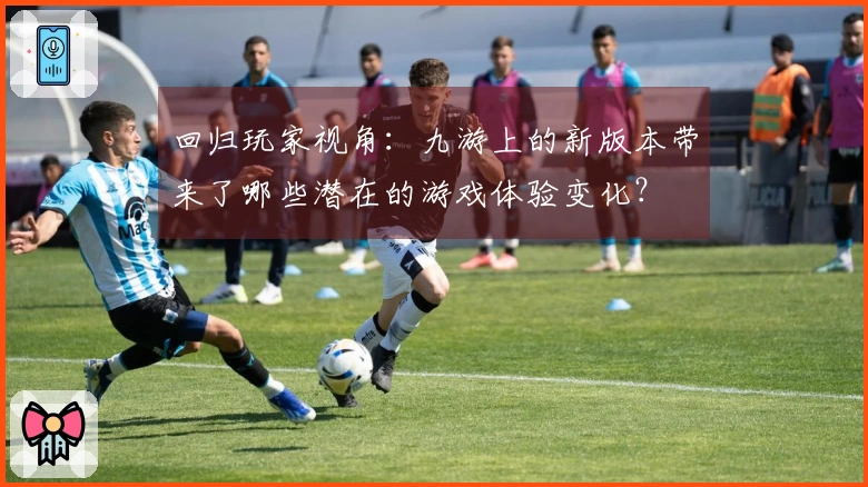 回归玩家视角：九游上的新版本带来了哪些潜在的游戏体验变化？