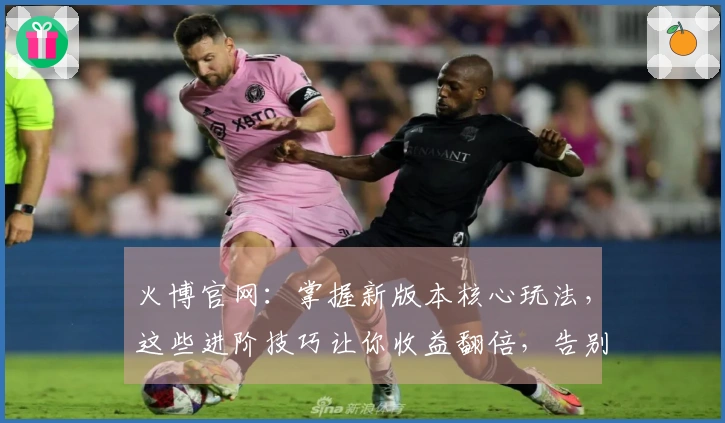 火博官网：掌握新版本核心玩法，这些进阶技巧让你收益翻倍，告别弯路