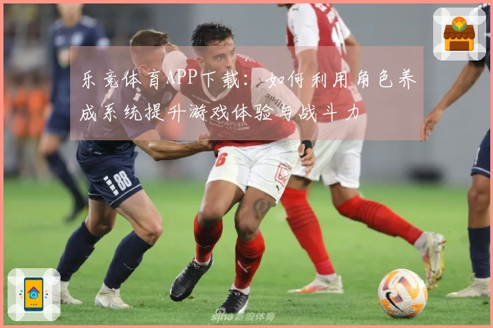 乐竞体育APP下载：如何利用角色养成系统提升游戏体验与战斗力