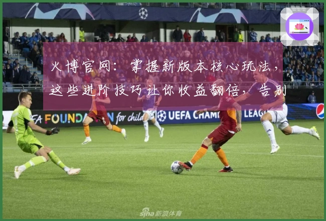 火博官网：掌握新版本核心玩法，这些进阶技巧让你收益翻倍，告别弯路