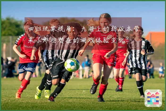 回归玩家视角：九游上的新版本带来了哪些潜在的游戏体验变化？